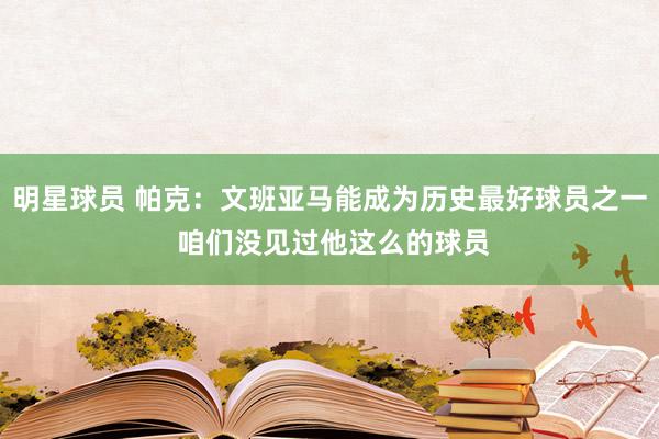 明星球员 帕克：文班亚马能成为历史最好球员之一 咱们没见过他这么的球员