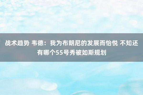 战术趋势 韦德：我为布朗尼的发展而怡悦 不知还有哪个55号秀被如斯规划