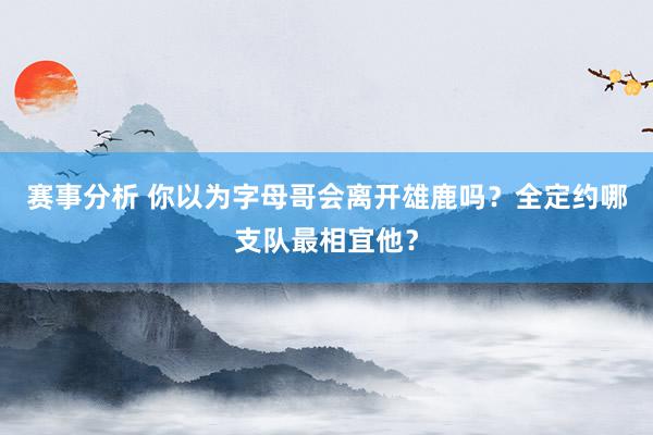 赛事分析 你以为字母哥会离开雄鹿吗？全定约哪支队最相宜他？