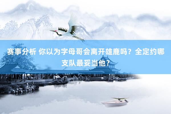 赛事分析 你以为字母哥会离开雄鹿吗？全定约哪支队最妥当他？