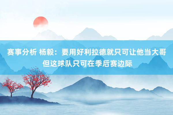 赛事分析 杨毅：要用好利拉德就只可让他当大哥 但这球队只可在季后赛边际