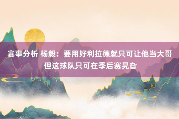 赛事分析 杨毅：要用好利拉德就只可让他当大哥 但这球队只可在季后赛旯旮