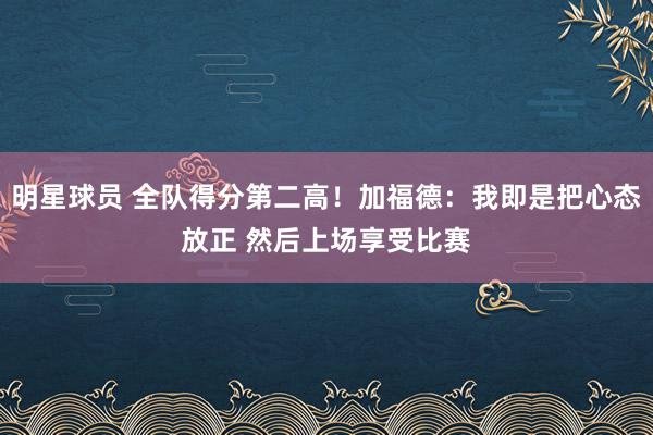 明星球员 全队得分第二高！加福德：我即是把心态放正 然后上场享受比赛