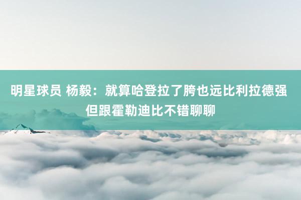 明星球员 杨毅：就算哈登拉了胯也远比利拉德强 但跟霍勒迪比不错聊聊