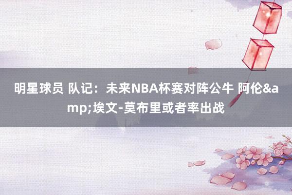 明星球员 队记：未来NBA杯赛对阵公牛 阿伦&埃文-莫布里或者率出战