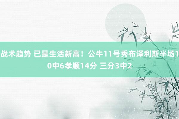 战术趋势 已是生活新高！公牛11号秀布泽利斯半场10中6孝顺14分 三分3中2