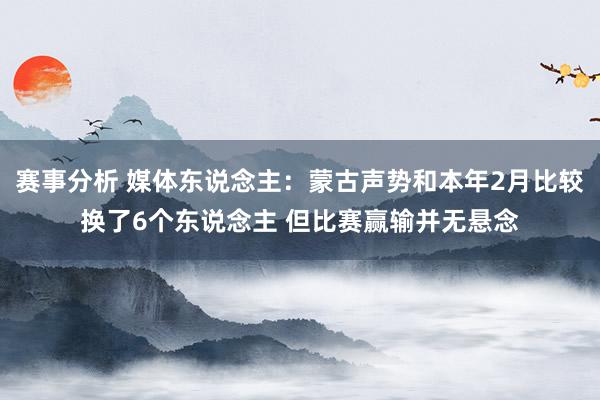 赛事分析 媒体东说念主：蒙古声势和本年2月比较换了6个东说念主 但比赛赢输并无悬念