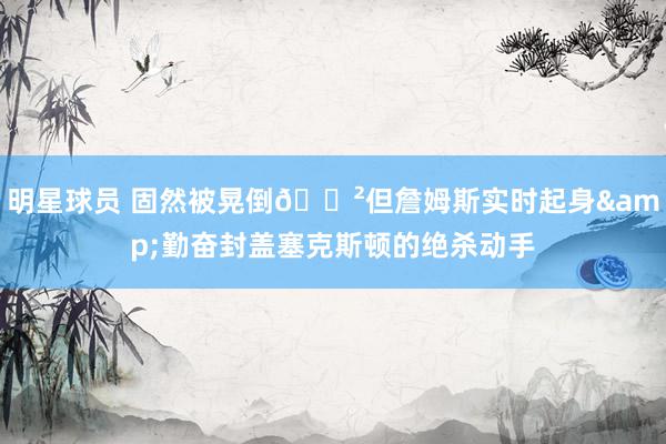 明星球员 固然被晃倒😲但詹姆斯实时起身&勤奋封盖塞克斯顿的绝杀动手