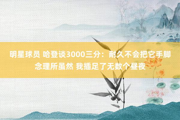 明星球员 哈登谈3000三分：耐久不会把它手脚念理所虽然 我插足了无数个昼夜