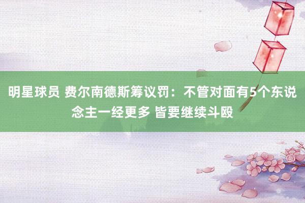 明星球员 费尔南德斯筹议罚：不管对面有5个东说念主一经更多 皆要继续斗殴