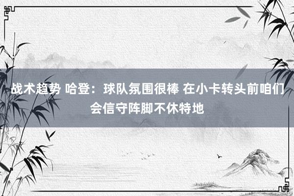 战术趋势 哈登：球队氛围很棒 在小卡转头前咱们会信守阵脚不休特地