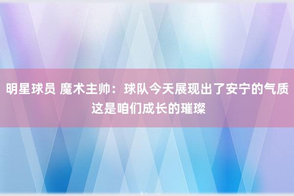 明星球员 魔术主帅：球队今天展现出了安宁的气质 这是咱们成长的璀璨