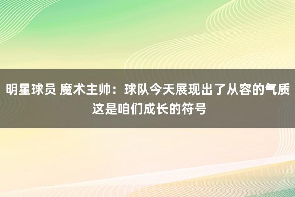 明星球员 魔术主帅：球队今天展现出了从容的气质 这是咱们成长的符号