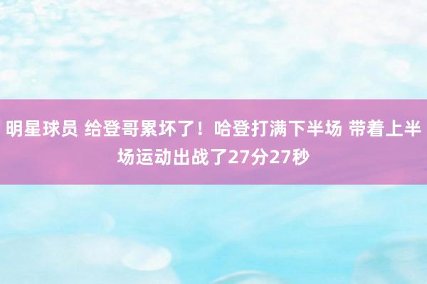 明星球员 给登哥累坏了！哈登打满下半场 带着上半场运动出战了27分27秒