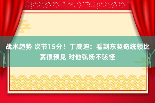 战术趋势 次节15分！丁威迪：看到东契奇统领比赛很预见 对他弘扬不骇怪