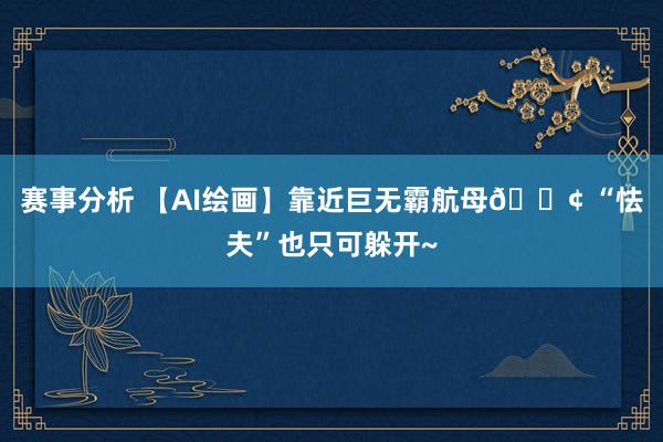 赛事分析 【AI绘画】靠近巨无霸航母🚢 “怯夫”也只可躲开~