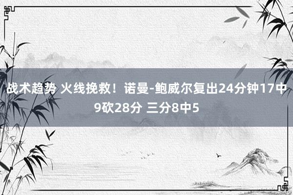 战术趋势 火线挽救！诺曼-鲍威尔复出24分钟17中9砍28分 三分8中5