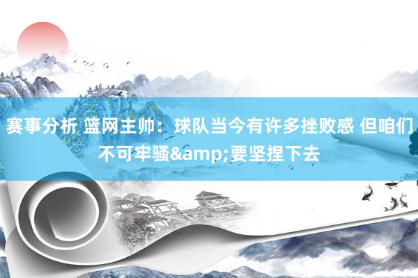 赛事分析 篮网主帅：球队当今有许多挫败感 但咱们不可牢骚&要坚捏下去