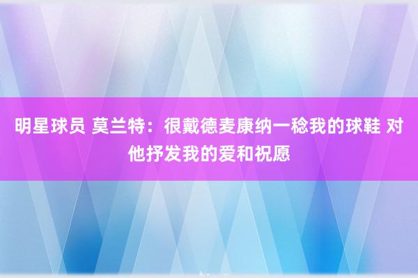 明星球员 莫兰特：很戴德麦康纳一稔我的球鞋 对他抒发我的爱和祝愿