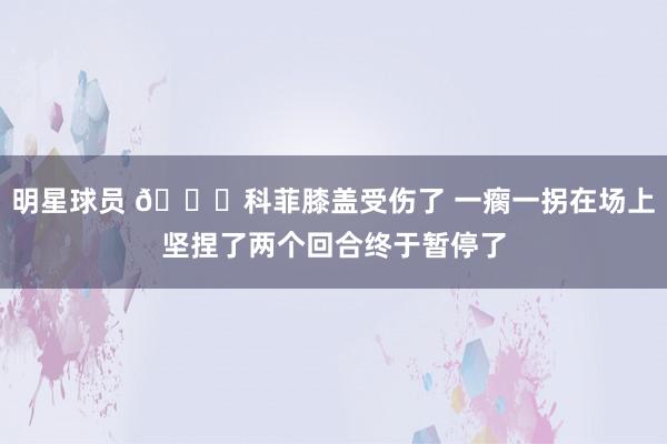 明星球员 😐科菲膝盖受伤了 一瘸一拐在场上坚捏了两个回合终于暂停了