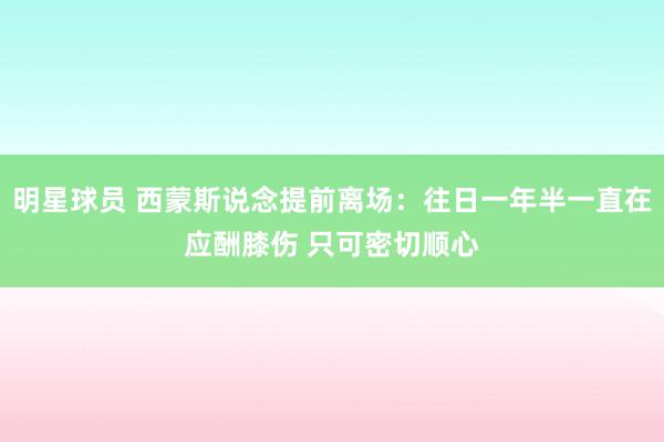 明星球员 西蒙斯说念提前离场：往日一年半一直在应酬膝伤 只可密切顺心