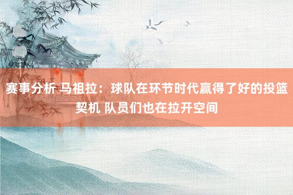 赛事分析 马祖拉：球队在环节时代赢得了好的投篮契机 队员们也在拉开空间