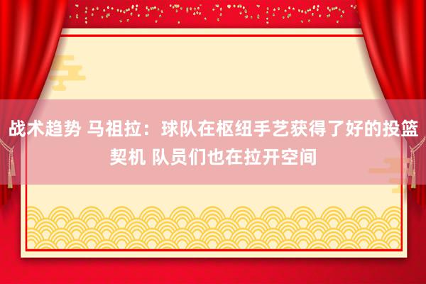 战术趋势 马祖拉：球队在枢纽手艺获得了好的投篮契机 队员们也在拉开空间