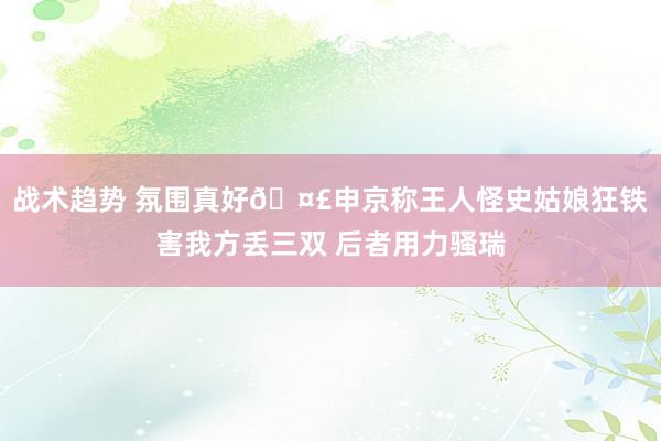 战术趋势 氛围真好🤣申京称王人怪史姑娘狂铁害我方丢三双 后者用力骚瑞