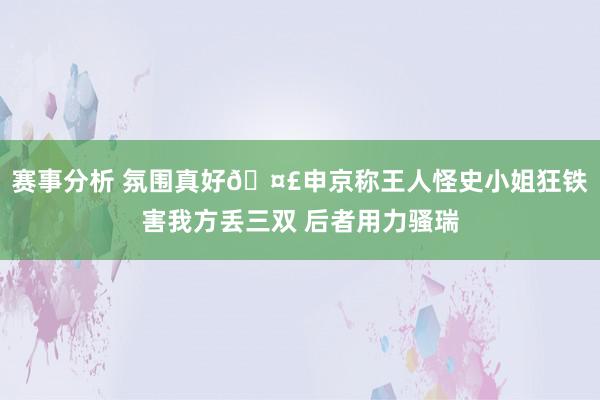 赛事分析 氛围真好🤣申京称王人怪史小姐狂铁害我方丢三双 后者用力骚瑞