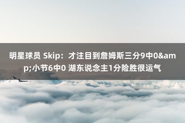 明星球员 Skip：才注目到詹姆斯三分9中0&小节6中0 湖东说念主1分险胜很运气