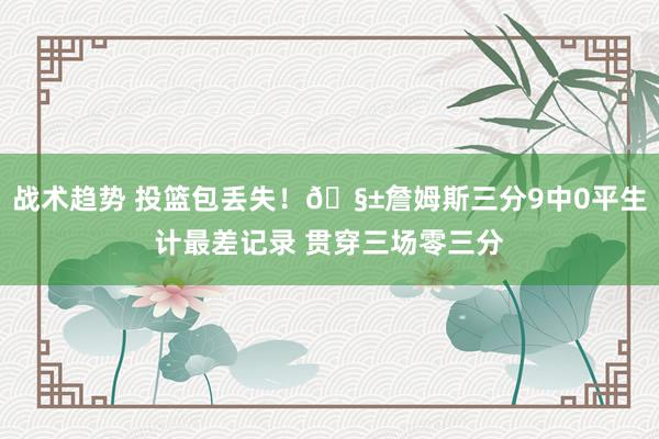 战术趋势 投篮包丢失！🧱詹姆斯三分9中0平生计最差记录 贯穿三场零三分