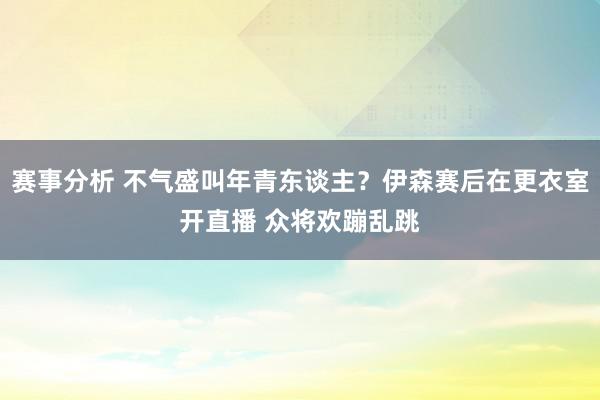 赛事分析 不气盛叫年青东谈主？伊森赛后在更衣室开直播 众将欢蹦乱跳