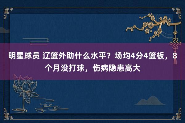 明星球员 辽篮外助什么水平？场均4分4篮板，8个月没打球，伤病隐患高大