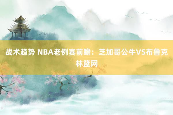 战术趋势 NBA老例赛前瞻：芝加哥公牛VS布鲁克林篮网