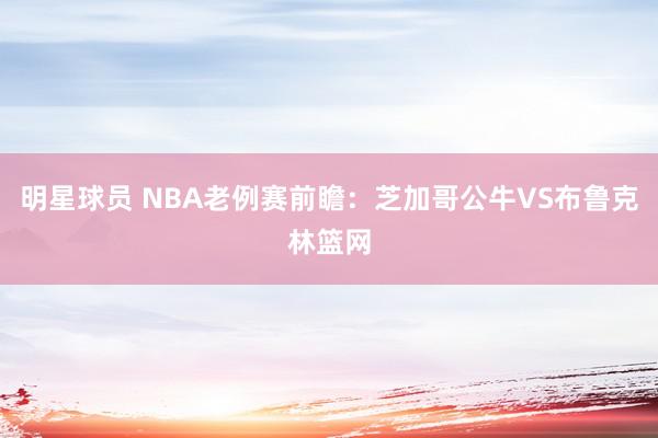 明星球员 NBA老例赛前瞻：芝加哥公牛VS布鲁克林篮网