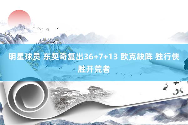 明星球员 东契奇复出36+7+13 欧克缺阵 独行侠胜开荒者