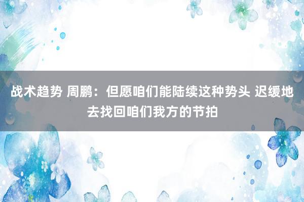 战术趋势 周鹏：但愿咱们能陆续这种势头 迟缓地去找回咱们我方的节拍