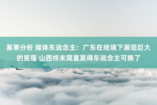 赛事分析 媒体东说念主：广东在绝境下展现巨大的底蕴 山西终末简直莫得东说念主可换了