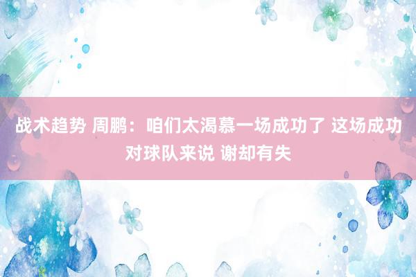 战术趋势 周鹏：咱们太渴慕一场成功了 这场成功对球队来说 谢却有失