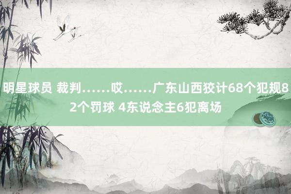 明星球员 裁判……哎……广东山西狡计68个犯规82个罚球 4东说念主6犯离场