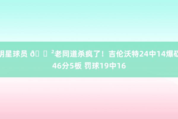 明星球员 😲老同道杀疯了！吉伦沃特24中14爆砍46分5板 罚球19中16