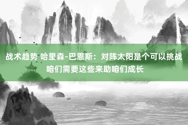 战术趋势 哈里森-巴恩斯：对阵太阳是个可以挑战 咱们需要这些来助咱们成长