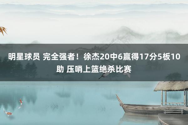 明星球员 完全强者！徐杰20中6赢得17分5板10助 压哨上篮绝杀比赛