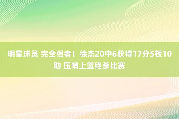 明星球员 完全强者！徐杰20中6获得17分5板10助 压哨上篮绝杀比赛