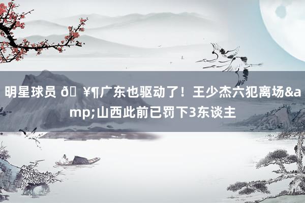 明星球员 🥶广东也驱动了！王少杰六犯离场&山西此前已罚下3东谈主