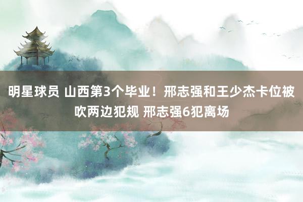 明星球员 山西第3个毕业！邢志强和王少杰卡位被吹两边犯规 邢志强6犯离场