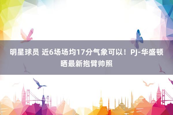 明星球员 近6场场均17分气象可以！PJ-华盛顿晒最新抱臂帅照