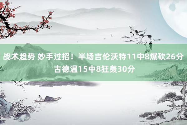 战术趋势 妙手过招！半场吉伦沃特11中8爆砍26分 古德温15中8狂轰30分