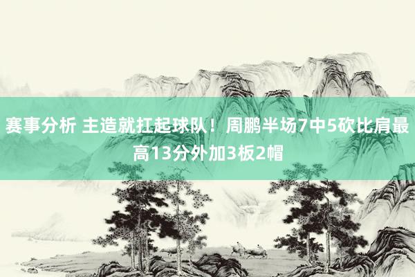 赛事分析 主造就扛起球队！周鹏半场7中5砍比肩最高13分外加3板2帽