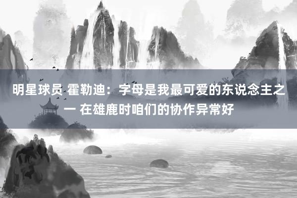 明星球员 霍勒迪：字母是我最可爱的东说念主之一 在雄鹿时咱们的协作异常好